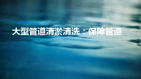 大型管道清淤清洗：保障管道暢通，提升設(shè)備壽命